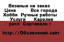 Вязаные на заказ › Цена ­ 800 - Все города Хобби. Ручные работы » Услуги   . Карелия респ.,Сортавала г.